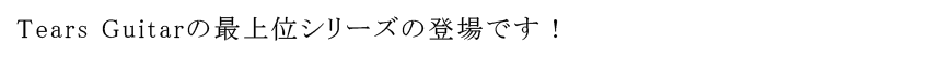 Tears Guitarの最上位シリーズの登場です！
