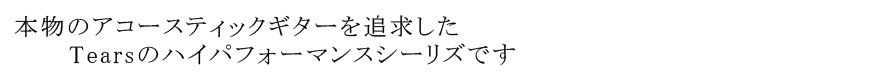 本物のアコースティックギターを追求した Tearsのハイパフォーマンスシーリズです