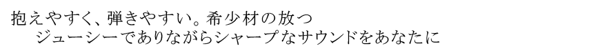 抱えやすく、弾きやすい。希少材の放つ ジューシーでありながらシャープなサウンドをあなたに